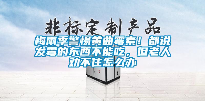 梅雨季警惕黄曲霉素!都说发霉的东西不能吃,但老人劝不住怎么办