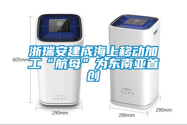 浙瑞安建成海上移动加工“航母”为东南亚首创