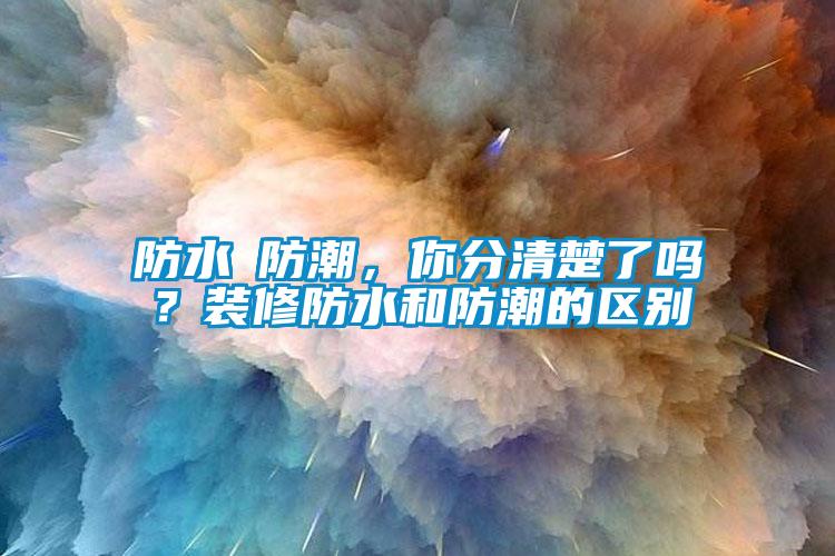 防水≠防潮,你分清楚了吗?装修防水和防潮的区别