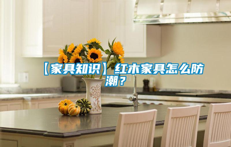【家具知识】红木家具怎么防潮？