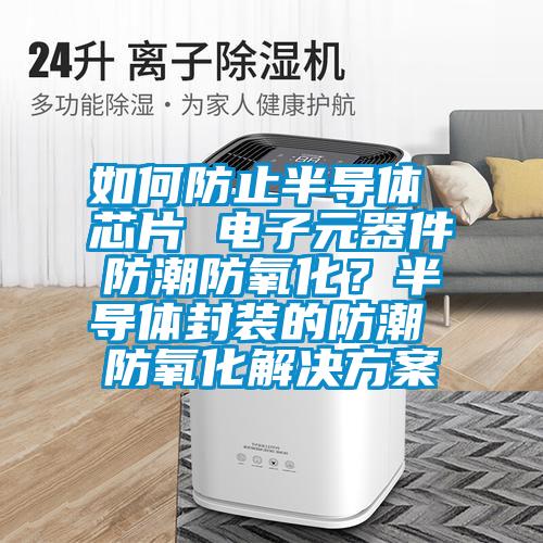 如何防止半导体 芯片 电子元器件防潮防氧化？半导体封装的防潮 防氧化解决方案