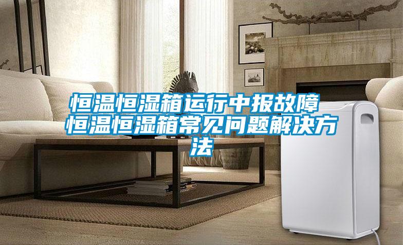 恒温恒湿箱运行中报故障 恒温恒湿箱常见问题解决方法