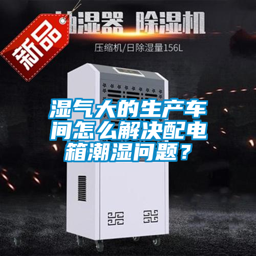 湿气大的生产车间怎么解决配电箱潮湿问题？