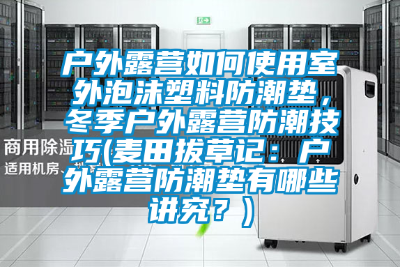 户外露营如何使用室外泡沫塑料防潮垫，冬季户外露营防潮技巧(麦田拔草记：户外露营防潮垫有哪些讲究？)