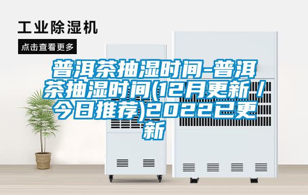 普洱茶抽湿时间-普洱茶抽湿时间(12月更新／今日推荐)2022已更新