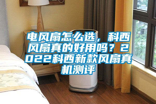 电风扇怎么选，科西风扇真的好用吗？2022科西新款风扇真机测评