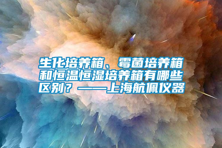 生化培养箱、霉菌培养箱和恒温恒湿培养箱有哪些区别？——上海航佩仪器