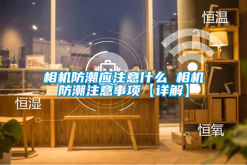 相机防潮应注意什么 相机防潮注意事项【详解】