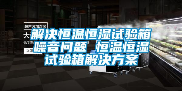 解决恒温恒湿试验箱噪音问题 恒温恒湿试验箱解决方案