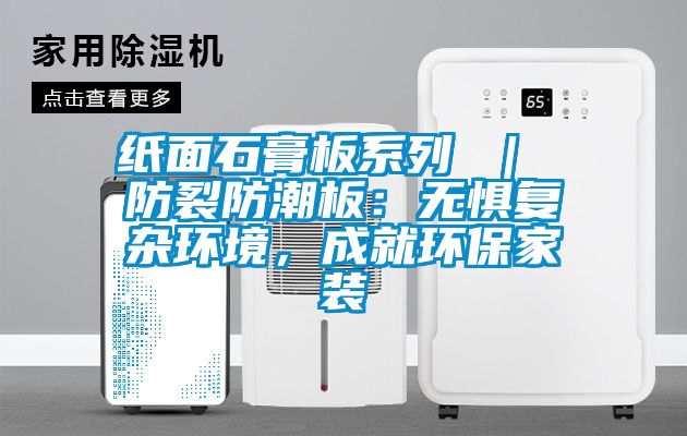 纸面石膏板系列 ｜ 防裂防潮板：无惧复杂环境，成就环保家装