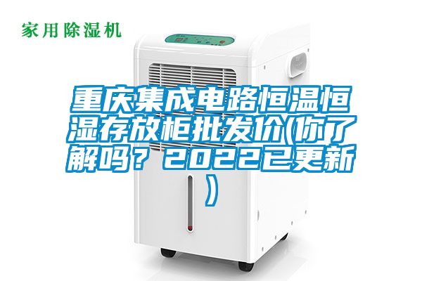 重庆集成电路恒温恒湿存放柜批发价(你了解吗？2022已更新)