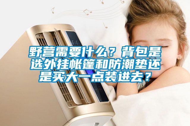 野营需要什么？背包是选外挂帐篷和防潮垫还是买大一点装进去？